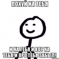 похуй на тебя и на тебя и вот на тебя!и про тебя забыл!