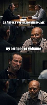 да Антоха нормальный поцык ну он просто уёбище  