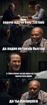 кароче иду по бану 230 kmh да ладно не такуш быстро я тоже понел когда ирка на тройке пролетела мимо да ты лоханулся