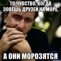 То чувство, когда зовёшь друзей на море, а они морозятся