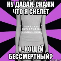 Ну давай, скажи что я скелет К..кощей бессмертный?