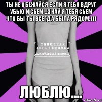 Ты не обежайся если я тебя вдруг убью и сьем ...Знай я тебя сьем что бы ты всегда была рядом.))) Люблю....