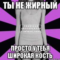 ты не жирный просто у тебя широкая кость