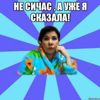 Не сичас , а уже я сказала! 