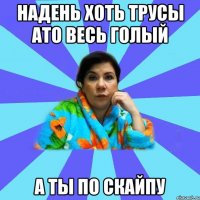 надень хоть трусы ато весь голый а ты по скайпу