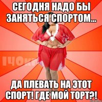 Сегодня надо бы заняться спортом... Да плевать на этот спорт! Где мой торт?!