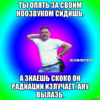 Ты опять за своим ноозвуком сидишь. А знаешь скоко он радиации излучает. Ану вылазь.