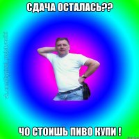 Сдача осталась?? Чо стоишь пиво купи !