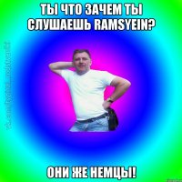 Ты что зачем ты слушаешь Ramsyein? они же немцы!