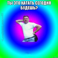 Ты это катать сегодня будешь? 