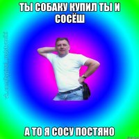 Ты собаку купил ты и сосёш А то я сосу постяно