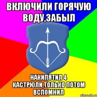 включили горячую воду,забыл накипятил 4 кастрюли,только потом вспомнил