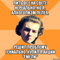 Пить все на свете нереально, Но я, алкоголизм лелея, Решил проблему гениально, Купил я акции "Емели"