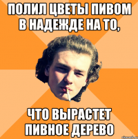 Полил цветы пивом в надежде на то, что вырастет пивное дерево