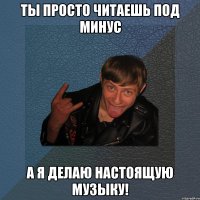 ты просто читаешь под минус а я делаю настоящую музыку!