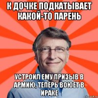 К дочке подкатывает какой-то парень устроил ему призыв в армию, теперь воюет в Ираке