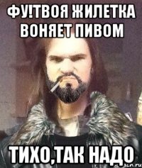 ФУ!Твоя жилетка воняет пивом тихо,так надо