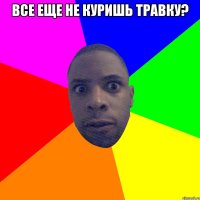 ВсЕ ещЕ не куришь травку? 