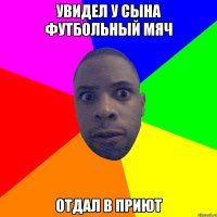 Увидел у сына футбольный мяч Отдал в приют