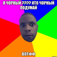 я чорный ???? кто чорный подумай вотфф