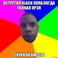 встретил black копа,когда толкал крэк скурили вместе