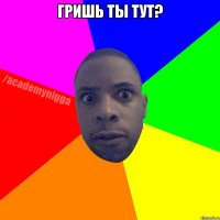 Гришь ты тут? 