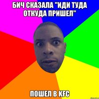 бич сказала "иди туда откуда пришел" пошел в kfc