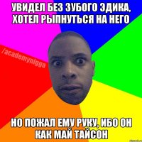 Увидел без зубого Эдика, хотел рыпнуться на него Но пожал ему руку, ибо он как Май Тайсон