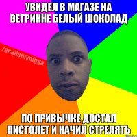 Увидел в магазе на ветринне белый шоколад по привычке достал пистолет и начил стрелять