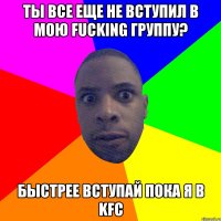 Ты все еще не вступил в мою Fucking группу? быстрее вступай пока я в KFC