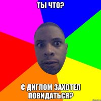 ты что? с диглом захотел повидаться?