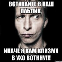 вступайте в наш паблик, иначе я вам клизму в ухо воткну!!!