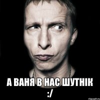  а ваня в нас шутнік :/