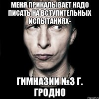 меня прикалывает НАДО ПИСАТЬ НА ВСТУПИТЕЛЬНЫХ ИСПЫТАНИЯХ- ГИМНАЗИИ №3 Г. ГРОДНО