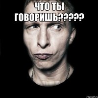 что ты говоришь????? 