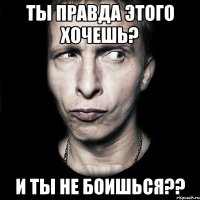 ты правда этого хочешь? и ты не боишься??