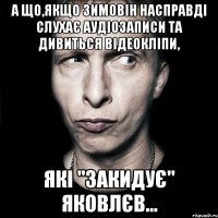 А що,якщо Зимовін насправді слухає аудіозаписи та дивиться відеокліпи, які "закидує" Яковлєв...