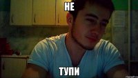 не тупи