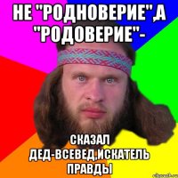 не "родноверие",а "родоверие"- сказал дед-всевед,искатель правды