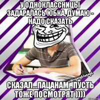 У одноклассницы задаралась юбка, думаю - надо сказать Сказал...пацанам , пусть тоже посмотрят ))))