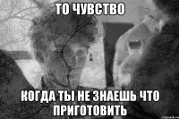 то чувство когда ты не знаешь что приготовить