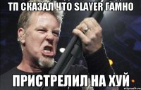 тп сказал что slayer гамно пристрелил на хуй