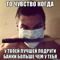 то чувство когда у твоей лучшей подруги банки больше чем у тебя