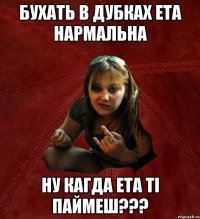 бухать в дубках ета нармальна ну кагда ета ті паймеш???