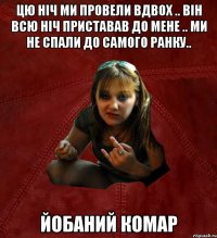 цю ніч ми провели вдвох .. він всю ніч приставав до мене .. ми не спали до самого ранку.. йобаний комар