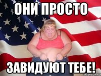 они просто завидуют тебе!