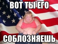 вот ты его соблозняешь