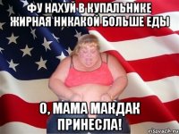 ФУ НАХУЙ В КУПАЛЬНИКЕ ЖИРНАЯ НИКАКОЙ БОЛЬШЕ ЕДЫ О, МАМА МАКДАК ПРИНЕСЛА!