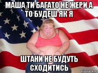 маша ти багато не жери а то будеш як я штани не будуть сходитись