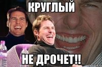 Круглый Не дрочет!!